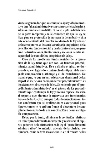 448
GERARDO GONZÁLEZ
vierte al generador que su conducta aquí y ahora consti-
tuye una falta administrativa con consecuencias legales y
además resulta ser un delito. Si no se suple la deficiencia
de la parte receptora y se le convence de que la ley se
hizo para su protección (y no para la de ambos) y si, a
este ocultamiento del carácter solidario de la ley a favor
de los receptores se le suma la rutinaria imposición de la
conciliación, tendremos, tal y cual acontece hoy, un pan-
tano de frustraciones, limitaciones y acciones fallidas sin
capacidad de cumplir los propósitos de la ley.
Otro de los problemas fundamentales de la opera-
ción de la ley tiene que ver con los famosos procedi-
mientos administrativos. De su diseño original, se des-
prende que el legislador contempló dos tipos: el de ami-
gable composición o arbitraje y el de conciliación. De
manera que, lo que en entrevistas con el personal de las
Uapvif se menciona como un tercer procedimiento13
es
inexistente en el cuerpo de la ley. Se entiende que el “pro-
cedimiento administrativo” es el género de los procedi-
mientos que contempla la ley y no una especie. Destaca
al respecto que, durante la entrevista con funcionarios
legales de las Uapvif, aunque todos lo mencionaron, to-
dos confirman que su realización es excepcional pues
hipotéticamente lo aplican frente al desacato o incum-
plimiento resultado de una conciliación o de una amiga-
ble composición.
Debe, por lo tanto, eliminarse la confusión relativa a
un tercer procedimiento inexistente y rescatarse el espí-
ritu genérico de la afirmación en la ley al “procedimiento
administrativo”; lo anterior, además de la claridad, re-
dundará, como se verá más adelante, en el rescate de las
 