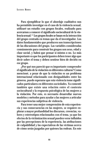 46
LUCIANA RAMOS
Para ejemplificar lo que el abordaje cualitativo nos
ha permitido investigar en el caso de la violencia sexual,
utilizaré un estudio con grupos focales, realizado para
acercarnos a conocer el significado sociocultural de la vio-
lenciasexual.11
Los grupos focales se basan en la interacción
del grupo centrada en temas que da el investigador. Los
datos fundamentales que producen son transcripciones
de las discusiones del grupo. Las variables consideradas
comúnmente para construir los grupos son sexo, edad y
clase social, y habrá que pensar si mixtos o no. Lo más
importante es que los participantes deben tener algo que
decir sobre el tema y deben sentirse bien de decirlo en
ese grupo.
¿Por qué nos pareció que es importante comprender
el significado de la violación en diferentes culturas? Como
mencioné, a pesar de que la violación es un problema
internacional relacionado con desigualdades entre los
géneros, puede esperarse que esta violencia tome signifi-
cados particulares en diferentes sociedades. Ya comenté
también que existe una relación entre el contexto
sociocultural y la respuesta psicológica de las mujeres a
la violación. Por esto, es necesario desarrollar nuevos
modelos y métodos para ayudar a las mujeres a articular
sus experiencias subjetivas de violencia.
Para tener una mejor comprensión de esta experien-
cia y sus consecuencias en las mujeres, se requiere ex-
plorar a mayor profundidad los discursos, creencias, va-
lores y estereotipos relacionados con el tema, ya que los
efectos de la victimización sexual pueden verse influidos
por las percepciones de la experiencia, las atribuciones
de culpabilidad y las expectativas de las víctimas acerca
de cómo serán juzgadas por quienes las rodean. En este
 