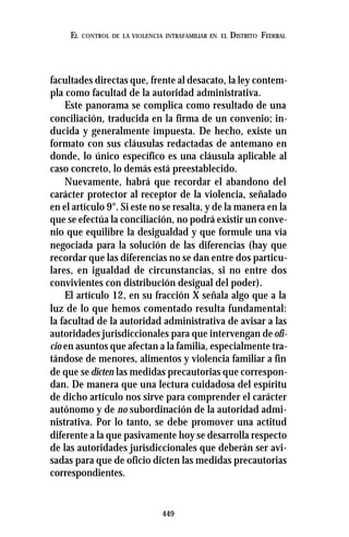 449
EL CONTROL DE LA VIOLENCIA INTRAFAMILIAR EN EL DISTRITO FEDERAL
facultades directas que, frente al desacato, la ley contem-
pla como facultad de la autoridad administrativa.
Este panorama se complica como resultado de una
conciliación, traducida en la firma de un convenio; in-
ducida y generalmente impuesta. De hecho, existe un
formato con sus cláusulas redactadas de antemano en
donde, lo único específico es una cláusula aplicable al
caso concreto, lo demás está preestablecido.
Nuevamente, habrá que recordar el abandono del
carácter protector al receptor de la violencia, señalado
en el artículo 9°. Si este no se resalta, y de la manera en la
que se efectúa la conciliación, no podrá existir un conve-
nio que equilibre la desigualdad y que formule una vía
negociada para la solución de las diferencias (hay que
recordar que las diferencias no se dan entre dos particu-
lares, en igualdad de circunstancias, si no entre dos
convivientes con distribución desigual del poder).
El artículo 12, en su fracción X señala algo que a la
luz de lo que hemos comentado resulta fundamental:
la facultad de la autoridad administrativa de avisar a las
autoridades jurisdiccionales para que intervengan deofi-
cio en asuntos que afectan a la familia, especialmente tra-
tándose de menores, alimentos y violencia familiar a fin
de que se dicten las medidas precautorias que correspon-
dan. De manera que una lectura cuidadosa del espíritu
de dicho artículo nos sirve para comprender el carácter
autónomo y de no subordinación de la autoridad admi-
nistrativa. Por lo tanto, se debe promover una actitud
diferente a la que pasivamente hoy se desarrolla respecto
de las autoridades jurisdiccionales que deberán ser avi-
sadas para que de oficio dicten las medidas precautorias
correspondientes.
 