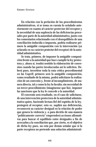 450
GERARDO GONZÁLEZ
En relación con la prelación de los procedimientos
administrativos, si se toma en cuenta lo señalado ante-
riormente en cuanto al carácter protector del receptor y
la necesidad de una suplencia de las deficiencias proce-
sales por parte de la autoridad administrativa, junto con
los comentarios relacionado con el desequilibrio de una
conciliación inducida o impuesta, podría realizarse pri-
mero la amigable composición con la intervención (ya
aclarada en su carácterprotector del receptor) de la auto-
ridad administrativa.
Se trata, primero, de imponer la amigable composi-
ción frente a la autoridad que hace cumplir la ley protec-
tora y, ahora si, tendrá sentido la elaboración de conve-
nios cuando las partes involucradas así lo soliciten. De-
berá pues, invertirse toda la ruta crítica procedimental
en las Uapvif; primero será la amigable composición,
como resultado de la misma, podrá solicitarse la realiza-
ción de un convenio y, frente al incumplimiento, de ma-
nera directa, tal y como la ley lo faculta; sin necesidad de
un tercer procedimiento (imagínense que lío), imponer
las sanciones que la ley le concede a la autoridad.
El convenio será resultado, en el caso de solicitarse,
de una intervención protectora de la autoridad adminis-
trativa quien, haciendo lectura fiel del espíritu de la ley,
protegerá al receptor; esto es, suplirá sus deficiencias,
reconocerá su carácter desigual en la relación de poder
que genera la violencia y, o para decirlo de una manera
“políticamente correcta” emprenderá acciones afirmati-
vas para buscar el equilibrio entre desiguales a fin de
acercarlos a la conciliación que, por cierto, es el objetivo
de dicha ley pues, no está por demás señalar que si la
parte receptora no pretende una solución administrati-
 