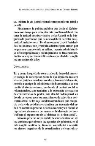 451
EL CONTROL DE LA VIOLENCIA INTRAFAMILIAR EN EL DISTRITO FEDERAL
va, iniciará la vía jurisdiccional correspondiente (civil o
penal).
Finalmente, la política pública que desde el Gobier-
no se construya para enfrentar este problema deberá res-
catar la actitud positiva y activa de las Uapvif en la bús-
queda de protección que de oficio deberá decretar la au-
toridad jurisdiccional. Tendremos pues Uapvif fortaleci-
das, autónomas, con jerarquía suficiente para armar, por
lo que a su competencia se refiere, la parte administrati-
va del rompecabezas y no un pantano de frustraciones,
limitaciones y acciones fallidas sin capacidad de cumplir
los propósitos de la ley.
CONCLUSIONES
Tal y como ha quedado constatado a lo largo del presen-
te trabajo, la concepción sobre la que descansa nuestro
sistema jurídico penal nos conduce, irremediablemente,
no sólo a un tipo de administración burocrática que nos
remite al eterno retorno, en donde el control social se
refuncionaliza, sino también, a la existencia de espacios
descentralizados de poder, más allá del orden penal, en
donde se reproducen los mecanismos de sujeción y con-
trol informal de los sujetos; demostrando así que el espa-
cio de la vida cotidiana es también un escenario del or-
den en continuo proceso de actualización y en el cual se
reproduce, de manera permanente, la ideología del con-
trol bajo el argumento de la “defensa del orden social”.
Sólo un proceso responsable de ciudadanización de
los servicios que ofrecen las agencias de gobierno, en el
más amplio sentido del término, contribuirá a revertir
los efectos negativos de la actualización del control so-
 