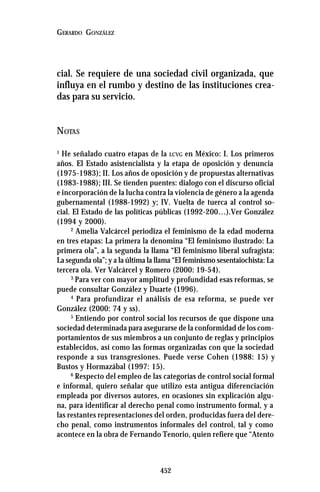 452
GERARDO GONZÁLEZ
cial. Se requiere de una sociedad civil organizada, que
influya en el rumbo y destino de las instituciones crea-
das para su servicio.
NOTAS
1
He señalado cuatro etapas de la LCVG en México: I. Los primeros
años. El Estado asistencialista y la etapa de oposición y denuncia
(1975-1983); II. Los años de oposición y de propuestas alternativas
(1983-1988); III. Se tienden puentes: dialogo con el discurso oficial
e incorporación de la lucha contra la violencia de género a la agenda
gubernamental (1988-1992) y; IV. Vuelta de tuerca al control so-
cial. El Estado de las políticas públicas (1992-200…).Ver González
(1994 y 2000).
2
Amelia Valcárcel periodiza el feminismo de la edad moderna
en tres etapas: La primera la denomina “El feminismo ilustrado: La
primera ola”, a la segunda la llama “El feminismo liberal sufragista:
La segunda ola”; y a la última la llama “El feminismo sesentaiochista: La
tercera ola. Ver Valcárcel y Romero (2000: 19-54).
3
Para ver con mayor amplitud y profundidad esas reformas, se
puede consultar González y Duarte (1996).
4
Para profundizar el análisis de esa reforma, se puede ver
González (2000: 74 y ss).
5
Entiendo por control social los recursos de que dispone una
sociedad determinada para asegurarse de la conformidad de los com-
portamientos de sus miembros a un conjunto de reglas y principios
establecidos, así como las formas organizadas con que la sociedad
responde a sus transgresiones. Puede verse Cohen (1988: 15) y
Bustos y Hormazábal (1997: 15).
6
Respecto del empleo de las categorías de control social formal
e informal, quiero señalar que utilizo esta antigua diferenciación
empleada por diversos autores, en ocasiones sin explicación algu-
na, para identificar al derecho penal como instrumento formal, y a
las restantes representaciones del orden, producidas fuera del dere-
cho penal, como instrumentos informales del control, tal y como
acontece en la obra de Fernando Tenorio, quien refiere que “Atento
 