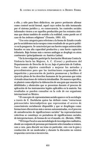 453
EL CONTROL DE LA VIOLENCIA INTRAFAMILIAR EN EL DISTRITO FEDERAL
a ello, y sólo para fines didácticos, me parece pertinente afirmar
como control social formal, aquel cuyo orden ha sido instaurado
por el sistema jurídico y, en consecuencia, los controles sociales
informales vienen a ser aquellos producidos por los restantes siste-
mas que dotan también de sentido a la realidad, como puede ser el
caso de los órdenes religiosos” (Tenorio, 1991: 43).
7
Uso esta categoría para referirme a la forma de Estado creado
por la socialdemocracia europea como resultado de un pacto políti-
co en la posguerra. Se caracterizó por sus fuertes rasgos asistenciales
basados en una alta capacidad productiva y una fuerte captación
tributaria. Bajo formas más o menos análogas se desplegó en otros
continentes (principalmente en América Latina).
8
En la investigación participó la Asociación Mexicana Contra la
Violencia hacia las Mujeres, A. C. (Covac) y profesores del
Departamento de Derecho de la UAM, bajo el patrocinio de Unifem.
Tuvo como objetivo contribuir a mejorar los métodos y
procedimientos para que las instituciones responsables de
impartición y procuración de justicia promuevan y faciliten el
ejercicio pleno de los derechos humanos de las personas que están
viviendo situaciones de violencia intrafamiliar. De manera específica,
se planteó como objetivo la elaboración de una guía que muestre las
debilidades y obstáculos que se presentan durante el proceso de
aplicación de los instrumentos legales aplicables en la materia. Sus
resultados se pueden consultar en la cede de ese organismo
internacional en México.
9
El concepto de representaciones sociales aparece en la sociología
a través de E. Durkheim quien las definió como “estructuras
psicosociales intersubjetivas que representan el acervo de
conocimiento socialmente disponible y que se despliegan como
formaciones discursivas más o menos autonomizadas, en el proceso
de autoalteración de significaciones sociales” las representaciones
colectivas se constituye en portadoras de significaciones sociales,
de interpretaciones, de formas de ver el mundo, etc. (Beriain, 1990).
10
El Grupo Focal es una metodología de investigación cualitativa,
donde un conjunto de personas previamente seleccionadas se reúnen,
cara a cara, para discutir un tema en particular, esto con la guía y
conducción de un moderador y durante la discusión no existen
respuestas correctas o incorrectas.
 