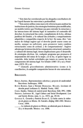 454
GERARDO GONZÁLEZ
11
Este dato fue corroborado por los abogados conciliadores de
las Uapvif durante las entrevistas a profundidad.
12
Esta autora utiliza como marco de referencia para analizar las
instituciones de justicia y las estrategias feministas para modificarlas,
un modelo teórico que Friedman usa para entender la estructura y
las interacciones del sistema legal: lo sustantivo (el contenido del
derecho), lo estructural (las cortes, cumplimiento de la ley, oficinas
jurídicas del Estado), y lo cultural (las actitudes y comportamiento
adquiridos y compartidos respecto de la ley). En suma, dice: “este
marco de trabajo sugiere que el derecho puede usarse como un
medio, aunque no suficiente, para promover tanto cambios
estructurales como de actitud, y de comportamiento”. Sugiere
además que la interacción de los componentes estructural, sustantivo
y cultural del sistema legal, tienen implicaciones para el desarrollo
de estrategias efectivas. Así, cualquier programa que promueva el
mejoramiento del status de la mujer, y/o la ley, si quiere lograr su
cometido, debe incluir actividades que tomen en cuenta los tres
componentes del sistema legal. Ver Schuler (1987: 22 y ss) y Fried-
man (1973: 29 y ss).
13
Llamado procedimiento administrativo (como si la
conciliación y la amigable composición fueran de otra naturaleza).
BIBLIOGRAFÍA
BERIAIN, Josetxo, Representaciones colectivas y proyecto de modernidad.
Barcelona: Anthropos, 1990.
BUSTOS RAMÍREZ, Juan y Hernán HORMAZÁBAL MALARÉE, Lecciones de
derecho penal (volumen I). Madrid: Trotta, 1997.
COHEN, Stanley, Visiones de control social. Barcelona: Edit. PPU, 1988.
FRIEDMAN, Lawrence M., Legal Cultura and Social Development; Law
and Society Review, núm. 4, USA, 1973, pp. 29-44.
GONZÁLEZ A., Gerardo y Patricia DUARTE S., La lucha contra la violen-
cia de género en México. De Nairobi a Beijing 1985-1995. México:
Covac, 1994.
_____, La violencia de género en México, un obstáculo para la democra-
cia y el desarrollo. México: UAM, 1996.
 
