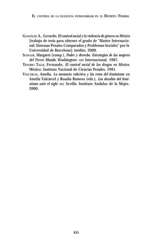 455
EL CONTROL DE LA VIOLENCIA INTRAFAMILIAR EN EL DISTRITO FEDERAL
GONZÁLEZ A., Gerardo,El control social y la violencia de género en México
[trabajo de tesis para obtener el grado de “Master Internacio-
nal: Sistemas Penales Comparados y Problemas Sociales” por la
Universidad de Barcelona]; inédito, 2000.
SCHULER, Margaret (comp.), Poder y derecho. Estrategias de las mujeres
del Tercer Mundo. Washington: OEF Internacional, 1987.
TENORIO TAGLE, Fernando, El control social de las drogas en México.
México: Instituto Nacional de Ciencias Penales, 1991.
VALCÁRCEL, Amelia, La memoria colectiva y los retos del feminismo en
Amelia Valcárcel y Rosalía Romero (eds.), Los desafíos del femi-
nismo ante el siglo XXI; Sevilla: Instituto Andaluz de la Mujer,
2000.
 
