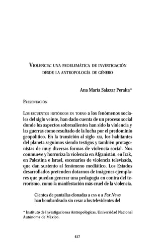 457
VIOLENCIA: UNA PROBLEMÁTICA DE INVESTIGACIÓN
DESDE LA ANTROPOLOGÍA DE GÉNERO
Ana María Salazar Peralta*
PRESENTACIÓN
LOS RECUENTOS HISTÓRICOS EN TORNO a los fenómenos socia-
les del siglo veinte, han dado cuenta de un proceso social
donde los aspectos sobresalientes han sido la violencia y
las guerras como resultado de la lucha por el predominio
geopolítico. En la transición al siglo XXI, los habitantes
del planeta seguimos siendo testigos y también protago-
nistas de muy diversas formas de violencia social. Nos
conmueve y horroriza la violencia en Afganistán, en Irak,
en Palestina e Israel, escenarios de violencia televisada,
que dan sustento al fenómeno mediático. Los Estados
desarrollados pretenden dotarnos de imágenes ejempla-
res que puedan generar una pedagogía en contra del te-
rrorismo, como la manifestación más cruel de la violencia.
Cientos de pantallas clonadas a CNN o a Fox News
han bombardeado sin cesar a los televidentes del
* Instituto de Investigaciones Antropológicas. Universidad Nacional
Autónoma de México.
 