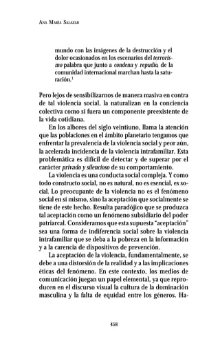 458
ANA MARÍA SALAZAR
mundo con las imágenes de la destrucción y el
dolor ocasionados en los escenarios delterroris-
mo palabra que junto a condena y repudio, de la
comunidad internacional marchan hasta la satu-
ración.1
Pero lejos de sensibilizarnos de manera masiva en contra
de tal violencia social, la naturalizan en la conciencia
colectiva como si fuera un componente preexistente de
la vida cotidiana.
En los albores del siglo veintiuno, llama la atención
que las poblaciones en el ámbito planetario tengamos que
enfrentar la prevalencia de la violencia social y peor aún,
la acelerada incidencia de la violencia intrafamiliar. Esta
problemática es difícil de detectar y de superar por el
carácter privado y silencioso de su comportamiento.
La violencia es una conducta social compleja. Y como
todo constructo social, no es natural, no es esencial, es so-
cial. Lo preocupante de la violencia no es el fenómeno
social en sí mismo, sino la aceptación que socialmente se
tiene de este hecho. Resulta paradójico que se produzca
tal aceptación como un fenómeno subsidiario del poder
patriarcal. Consideramos que esta supuesta “aceptación”
sea una forma de indiferencia social sobre la violencia
intrafamiliar que se deba a la pobreza en la información
y a la carencia de dispositivos de prevención.
La aceptación de la violencia, fundamentalmente, se
debe a una distorsión de la realidad y a las implicaciones
éticas del fenómeno. En este contexto, los medios de
comunicación juegan un papel elemental, ya que repro-
ducen en el discurso visual la cultura de la dominación
masculina y la falta de equidad entre los géneros. Ha-
 