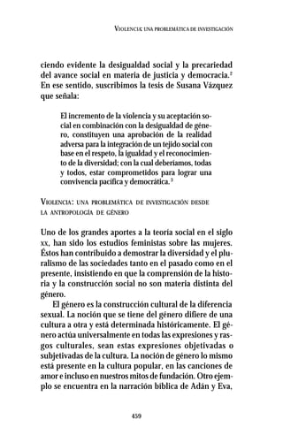 459
VIOLENCIA: UNA PROBLEMÁTICA DE INVESTIGACIÓN
ciendo evidente la desigualdad social y la precariedad
del avance social en materia de justicia y democracia.2
En ese sentido, suscribimos la tesis de Susana Vázquez
que señala:
El incremento de la violencia y su aceptación so-
cial en combinación con la desigualdad de géne-
ro, constituyen una aprobación de la realidad
adversa para la integración de un tejido social con
base en el respeto, la igualdad y el reconocimien-
to de la diversidad; con la cual deberíamos, todas
y todos, estar comprometidos para lograr una
convivencia pacífica y democrática.3
VIOLENCIA: UNA PROBLEMÁTICA DE INVESTIGACIÓN DESDE
LA ANTROPOLOGÍA DE GÉNERO
Uno de los grandes aportes a la teoría social en el siglo
XX, han sido los estudios feministas sobre las mujeres.
Éstos han contribuido a demostrar la diversidad y el plu-
ralismo de las sociedades tanto en el pasado como en el
presente, insistiendo en que la comprensión de la histo-
ria y la construcción social no son materia distinta del
género.
El género es la construcción cultural de la diferencia
sexual. La noción que se tiene del género difiere de una
cultura a otra y está determinada históricamente. El gé-
nero actúa universalmente en todas las expresiones y ras-
gos culturales, sean estas expresiones objetivadas o
subjetivadas de la cultura. La noción de género lo mismo
está presente en la cultura popular, en las canciones de
amor e incluso en nuestros mitos de fundación. Otro ejem-
plo se encuentra en la narración bíblica de Adán y Eva,
 