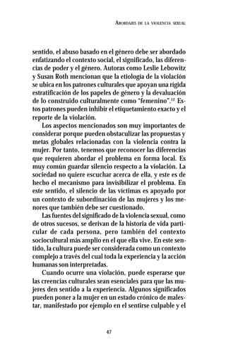 47
ABORDAJES DE LA VIOLENCIA SEXUAL
sentido, el abuso basado en el género debe ser abordado
enfatizando el contexto social, el significado, las diferen-
cias de poder y el género. Autoras como Leslie Lebowitz
y Susan Roth mencionan que la etiología de la violación
se ubica en los patrones culturales que apoyan una rígida
estratificación de los papeles de género y la devaluación
de lo construido culturalmente como “femenino”.12
Es-
tos patrones pueden inhibir el etiquetamiento exacto y el
reporte de la violación.
Los aspectos mencionados son muy importantes de
considerar porque pueden obstaculizar las propuestas y
metas globales relacionadas con la violencia contra la
mujer. Por tanto, tenemos que reconocer las diferencias
que requieren abordar el problema en forma local. Es
muy común guardar silencio respecto a la violación. La
sociedad no quiere escuchar acerca de ella, y este es de
hecho el mecanismo para invisibilizar el problema. En
este sentido, el silencio de las víctimas es apoyado por
un contexto de subordinación de las mujeres y los me-
nores que también debe ser cuestionado.
Las fuentes del significado de la violencia sexual, como
de otros sucesos, se derivan de la historia de vida parti-
cular de cada persona, pero también del contexto
sociocultural más amplio en el que ella vive. En este sen-
tido, la cultura puede ser considerada como un contexto
complejo a través del cual toda la experiencia y la acción
humanas son interpretadas.
Cuando ocurre una violación, puede esperarse que
las creencias culturales sean esenciales para que las mu-
jeres den sentido a la experiencia. Algunos significados
pueden poner a la mujer en un estado crónico de males-
tar, manifestado por ejemplo en el sentirse culpable y el
 