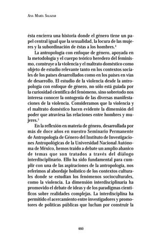 460
ANA MARÍA SALAZAR
ésta encierra una historia donde el género tiene un pa-
pel central igual que la sexualidad, la locura de las muje-
res y la subordinación de éstas a los hombres.4
La antropología con enfoque de género, apoyada en
la metodología y el cuerpo teórico heredero del feminis-
mo, construye a la violencia y el maltrato doméstico como
objeto de estudio relevante tanto en los contextos socia-
les de los países desarrollados como en los países en vías
de desarrollo. El estudio de la violencia desde la antro-
pología con enfoque de género, no sólo está guiada por
la curiosidad científica del fenómeno, sino sobretodo nos
interesa conocer la ontogenia de las diversas manifesta-
ciones de la violencia. Consideramos que la violencia y
el maltrato doméstico hacen evidente la dimensión del
poder que atraviesa las relaciones entre hombres y mu-
jeres.5
En la reflexión en materia de género, desarrollada por
más de doce años en nuestro Seminario Permanente
de Antropología de Género del Instituto de Investigacio-
nes Antropológicas de la Universidad Nacional Autóno-
ma de México, hemos traído a debate un amplio abanico
de temas que son tratados a través del diálogo
interdisciplinario. Ello ha sido fundamental para cum-
plir con una de las aspiraciones de la antropología, nos
referimos al abordaje holístico de los contextos cultura-
les donde se estudian los fenómenos socioculturales,
como la violencia. La dimensión interdisciplinaria ha
promovido el debate de ideas y de los paradigmas cientí-
ficos sobre realidades complejas. La interdisciplina ha
permitido el acercamiento entre investigadores y promo-
tores de políticas públicas que luchan por construir la
 