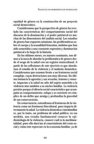 461
VIOLENCIA: UNA PROBLEMÁTICA DE INVESTIGACIÓN
equidad de género en la construcción de un proyecto
social democrático.
Consideramos que la perspectiva de género ha reve-
lado las características del comportamiento social del
discurso de la dominación y el poder patriarcal en mu-
chas de las dimensiones del análisis social. Los estudios
de género han expuesto asimismo, las problemáticas so-
bre el cuerpo y la sexualidad femenina, ámbitos que han
sido sometidos a una constante represión y dominación
patriarcal a lo largo de la historia.
En los últimos meses, en nuestro seminario, nos di-
mos a la tarea de abordar la problemática de género des-
de el sesgo de la salud con un registro transcultural. A
partir de las reflexiones de este ejercicio es que aborda-
mos el estudio de la violencia y el maltrato doméstico.
Consideramos que estamos frente a un fenómeno social
complejo, cuyas derivaciones son muy diversas. En últi-
ma instancia la agresión y sus secuelas, lesiones y muer-
te, impactan a la salud no sólo del sujeto sometido a la
violencia sino también a su núcleo familiar. La violencia
persiste porque el silencio social característico que acom-
paña su comportamiento, solapa y se convierte en cóm-
plice de un delito que arraiga y profundiza la gravedad
de sus consecuencias.
En consecuencia, entendemos al fenómeno de la vio-
lencia como un fenómeno biocultural, pues impacta di-
rectamente la salud. La violencia doméstica e intrafamiliar
es, por lo tanto, un problema de salud pública; en esa
medida, nos resulta fundamental conocer la epi-
demiología de la violencia, conocer cuál es la morbimor-
talidad, pues ello dará luz al conocimiento del costo so-
cial y cómo éste repercute en la economía familiar, ya de
 