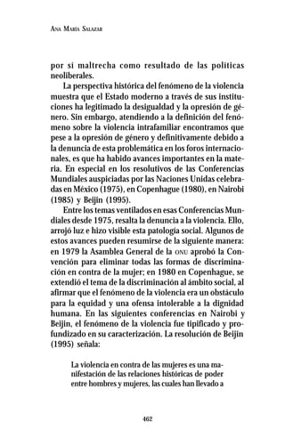462
ANA MARÍA SALAZAR
por sí maltrecha como resultado de las políticas
neoliberales.
La perspectiva histórica del fenómeno de la violencia
muestra que el Estado moderno a través de sus institu-
ciones ha legitimado la desigualdad y la opresión de gé-
nero. Sin embargo, atendiendo a la definición del fenó-
meno sobre la violencia intrafamiliar encontramos que
pese a la opresión de género y definitivamente debido a
la denuncia de esta problemática en los foros internacio-
nales, es que ha habido avances importantes en la mate-
ria. En especial en los resolutivos de las Conferencias
Mundiales auspiciadas por las Naciones Unidas celebra-
das en México (1975), en Copenhague (1980), en Nairobi
(1985) y Beijin (1995).
Entre los temas ventilados en esas Conferencias Mun-
diales desde 1975, resalta la denuncia a la violencia. Ello,
arrojó luz e hizo visible esta patología social. Algunos de
estos avances pueden resumirse de la siguiente manera:
en 1979 la Asamblea General de la ONU aprobó la Con-
vención para eliminar todas las formas de discrimina-
ción en contra de la mujer; en 1980 en Copenhague, se
extendió el tema de la discriminación al ámbito social, al
afirmar que el fenómeno de la violencia era un obstáculo
para la equidad y una ofensa intolerable a la dignidad
humana. En las siguientes conferencias en Nairobi y
Beijin, el fenómeno de la violencia fue tipificado y pro-
fundizado en su caracterización. La resolución de Beijin
(1995) señala:
La violencia en contra de las mujeres es una ma-
nifestación de las relaciones históricas de poder
entre hombres y mujeres, las cuales han llevado a
 