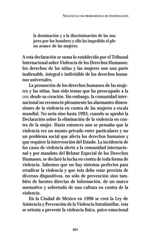 463
VIOLENCIA: UNA PROBLEMÁTICA DE INVESTIGACIÓN
la dominación y a la discriminación de las mu-
jeres por los hombres y ello ha impedido el ple-
no avance de las mujeres.
A esta declaración se suma lo establecido por el Tribunal
Internacional sobre Violencia de los Derechos Humanos:
los derechos de las niñas y las mujeres son una parte
inalienable, integral e indivisible de los derechos huma-
nos universales.
La promoción de los derechos humanos de las muje-
res y las niñas, han sido temas que ha preocupado a la
ONU desde su creación. Sin embargo, la comunidad inter-
nacional no reconoció plenamente las alarmantes dimen-
siones de la violencia en contra de las mujeres a escala
mundial. No sería sino hasta 1993, cuando se aprobó la
Declaración sobre la eliminación de la violencia en con-
tra de la mujer. Hasta entonces aún se pensaba que la
violencia era un asunto privado entre particulares y no
un problema social que afecta los derechos humanos y
que requiere la intervención del Estado. La incidencia de
los casos de violencia alertó a la comunidad internacio-
nal y por mandato del Relator Especial de los Derechos
Humanos, se declaró la lucha en contra de toda forma de
violencia. Sabemos que no hay sistemas perfectos para
erradicar la violencia y que ésta debe estar provista de
diversos dispositivos, no sólo de prevención sino tam-
bién de fuentes directas de información, de un marco
normativo y sobretodo de una cultura en contra de la
violencia.
En la Ciudad de México en 1996 se creó la Ley de
Asistencia y Prevención de la Violencia Intrafamiliar, ésta
se orienta a prevenir la violencia física, psico-emocional
 