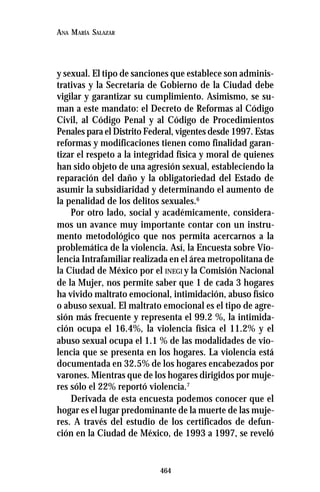 464
ANA MARÍA SALAZAR
y sexual. El tipo de sanciones que establece son adminis-
trativas y la Secretaría de Gobierno de la Ciudad debe
vigilar y garantizar su cumplimiento. Asimismo, se su-
man a este mandato: el Decreto de Reformas al Código
Civil, al Código Penal y al Código de Procedimientos
Penales para el Distrito Federal, vigentes desde 1997. Estas
reformas y modificaciones tienen como finalidad garan-
tizar el respeto a la integridad física y moral de quienes
han sido objeto de una agresión sexual, estableciendo la
reparación del daño y la obligatoriedad del Estado de
asumir la subsidiaridad y determinando el aumento de
la penalidad de los delitos sexuales.6
Por otro lado, social y académicamente, considera-
mos un avance muy importante contar con un instru-
mento metodológico que nos permita acercarnos a la
problemática de la violencia. Así, la Encuesta sobre Vio-
lencia Intrafamiliar realizada en el área metropolitana de
la Ciudad de México por el INEGI y la Comisión Nacional
de la Mujer, nos permite saber que 1 de cada 3 hogares
ha vivido maltrato emocional, intimidación, abuso físico
o abuso sexual. El maltrato emocional es el tipo de agre-
sión más frecuente y representa el 99.2 %, la intimida-
ción ocupa el 16.4%, la violencia física el 11.2% y el
abuso sexual ocupa el 1.1 % de las modalidades de vio-
lencia que se presenta en los hogares. La violencia está
documentada en 32.5% de los hogares encabezados por
varones. Mientras que de los hogares dirigidos por muje-
res sólo el 22% reportó violencia.7
Derivada de esta encuesta podemos conocer que el
hogar es el lugar predominante de la muerte de las muje-
res. A través del estudio de los certificados de defun-
ción en la Ciudad de México, de 1993 a 1997, se reveló
 