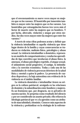 465
VIOLENCIA: UNA PROBLEMÁTICA DE INVESTIGACIÓN
que el envenenamiento es nueve veces mayor en muje-
res que en los varones. El homicidio por inmersión tam-
bién es mayor entre las mujeres que en los varones. Los
homicidios por estrangulación fueron tres veces más el
factor de muerte entre las mujeres que en hombres. Y
por lucha, altercado, violación y ataque por otros me-
dios, fue dos veces mayor entre las mujeres que entre los
varones.8
A través de estas cifras podemos acotar y definir que
la violencia intrafamiliar es aquella violencia que tiene
lugar dentro de la familia y cuyas consecuencias se tra-
ducen en violación, maltrato físico, psicológico y abuso
sexual. La violencia intrafamiliar o doméstica, represen-
ta un modelo de comportamientos y conductas aprendi-
das de tipo coercitivo que involucran el abuso físico, la
amenaza, el abuso psicológico repetido, el ataque sexual,
el aislamiento social progresivo, el castigo, la intimida-
ción y la coerción económica. Todas y cada una de las
modalidades de violencia provocan deterioro de la salud
física y mental a quien la padece. La presencia de cua-
dros depresivos y la baja autoestima son evidencia de la
violencia en el ámbito familiar.
La violencia doméstica e intrafamiliar tienen su ori-
gen en la cultura patriarcal, arraigada en las relaciones
de dominio y la subordinación entre hombres y mujeres.
Es un fenómeno que, por desgracia, no es privativo de
nuestra nación. Se perpetúa como resultado del silencio
y por ser considerado un asunto privado; ello refuerza la
ideología patriarcal que ve a la agresión como un atribu-
to de masculinidad y dominio. Conocer más aspectos de
la violencia y profundizar en la etiología de la enferme-
 