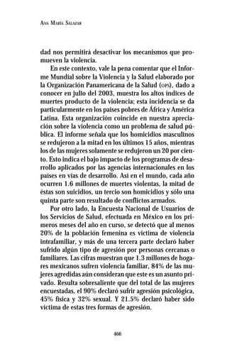466
ANA MARÍA SALAZAR
dad nos permitirá desactivar los mecanismos que pro-
mueven la violencia.
En este contexto, vale la pena comentar que el Infor-
me Mundial sobre la Violencia y la Salud elaborado por
la Organización Panamericana de la Salud (OPS), dado a
conocer en julio del 2003, muestra los altos índices de
muertes producto de la violencia; esta incidencia se da
particularmente en los países pobres de África y América
Latina. Esta organización coincide en nuestra aprecia-
ción sobre la violencia como un problema de salud pú-
blica. El informe señala que los homicidios masculinos
se redujeron a la mitad en los últimos 15 años, mientras
los de las mujeres solamente se redujeron un 20 por cien-
to. Esto indica el bajo impacto de los programas de desa-
rrollo aplicados por las agencias internacionales en los
países en vías de desarrollo. Así en el mundo, cada año
ocurren 1.6 millones de muertes violentas, la mitad de
éstas son suicidios, un tercio son homicidios y sólo una
quinta parte son resultado de conflictos armados.
Por otro lado, la Encuesta Nacional de Usuarios de
los Servicios de Salud, efectuada en México en los pri-
meros meses del año en curso, se detectó que al menos
20% de la población femenina es víctima de violencia
intrafamiliar, y más de una tercera parte declaró haber
sufrido algún tipo de agresión por personas cercanas o
familiares. Las cifras muestran que 1.3 millones de hoga-
res mexicanos sufren violencia familiar, 84% de las mu-
jeres agredidas aún consideran que este es un asunto pri-
vado. Resulta sobresaliente que del total de las mujeres
encuestadas, el 90% declaró sufrir agresión psicológica,
45% física y 32% sexual. Y 21.5% declaró haber sido
víctima de estas tres formas de agresión.
 
