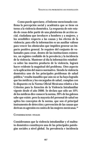 467
VIOLENCIA: UNA PROBLEMÁTICA DE INVESTIGACIÓN
Como puede apreciarse, el Informe mencionado con-
firma la percepción social y académica que se tiene en
torno a la violencia doméstica. La respuesta de este esta-
do de cosas debe partir de una plataforma de acción so-
cial, ciudadana que involucre a hombres y a mujeres, y
los sensibilice respecto a las causas y los efectos de la
violencia; para ello la información es un auxiliar valioso
para vencer los obstáculos que impiden generar un im-
pacto positivo general. Se requiere del conjunto de vo-
luntades para crear, dentro de las instituciones existen-
tes, un registro confiable de la prevalecía y la incidencia
de la violencia. Mantener al día la información estadísti-
ca sobre las muertes producto de la violencia, logrará
hacer evidente la magnitud del problema. Otro aspecto
es la aplicación del marco normativo. Siendo la violencia
doméstica uno de los principales problemas de salud
pública,9
resulta inaudito que aún no se ha haya logrado
que los médicos y los encargados de salud, cumplan con
lo dispuesto en la Norma Oficial Mexicana relativa a los
Criterios para la Atención de la Violencia Intrafamiliar
vigente desde el año 2000. Se declara que sólo un 10%
de los médicos dice conocer la norma, 20% de los galenos
sabe que existe; pero la mayoría del personal de salud no
aplica los conceptos de la norma, que son el principal
instrumento de detección y prevención de las causas que
derivan en agresión en contra de las mujeres mexicanas.10
CONSIDERACIONES FINALES
Consideramos que la violencia intrafamiliar y el maltra-
to doméstico constituyen una de las principales patolo-
gías sociales a nivel global. Su prevalencia e incidencia
 