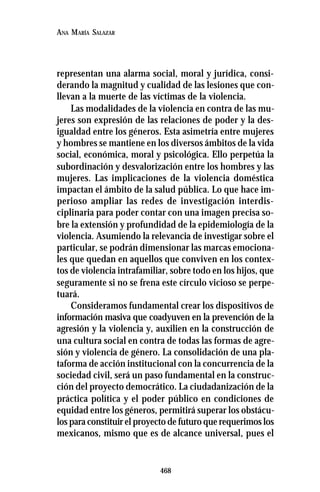 468
ANA MARÍA SALAZAR
representan una alarma social, moral y jurídica, consi-
derando la magnitud y cualidad de las lesiones que con-
llevan a la muerte de las víctimas de la violencia.
Las modalidades de la violencia en contra de las mu-
jeres son expresión de las relaciones de poder y la des-
igualdad entre los géneros. Esta asimetría entre mujeres
y hombres se mantiene en los diversos ámbitos de la vida
social, económica, moral y psicológica. Ello perpetúa la
subordinación y desvalorización entre los hombres y las
mujeres. Las implicaciones de la violencia doméstica
impactan el ámbito de la salud pública. Lo que hace im-
perioso ampliar las redes de investigación interdis-
ciplinaria para poder contar con una imagen precisa so-
bre la extensión y profundidad de la epidemiología de la
violencia. Asumiendo la relevancia de investigar sobre el
particular, se podrán dimensionar las marcas emociona-
les que quedan en aquellos que conviven en los contex-
tos de violencia intrafamiliar, sobre todo en los hijos, que
seguramente si no se frena este círculo vicioso se perpe-
tuará.
Consideramos fundamental crear los dispositivos de
información masiva que coadyuven en la prevención de la
agresión y la violencia y, auxilien en la construcción de
una cultura social en contra de todas las formas de agre-
sión y violencia de género. La consolidación de una pla-
taforma de acción institucional con la concurrencia de la
sociedad civil, será un paso fundamental en la construc-
ción del proyecto democrático. La ciudadanización de la
práctica política y el poder público en condiciones de
equidad entre los géneros, permitirá superar los obstácu-
los para constituir el proyecto de futuro que requerimos los
mexicanos, mismo que es de alcance universal, pues el
 