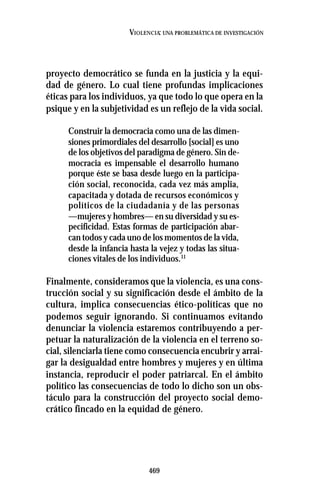 469
VIOLENCIA: UNA PROBLEMÁTICA DE INVESTIGACIÓN
proyecto democrático se funda en la justicia y la equi-
dad de género. Lo cual tiene profundas implicaciones
éticas para los individuos, ya que todo lo que opera en la
psique y en la subjetividad es un reflejo de la vida social.
Construir la democracia como una de las dimen-
siones primordiales del desarrollo [social] es uno
de los objetivos del paradigma de género. Sin de-
mocracia es impensable el desarrollo humano
porque éste se basa desde luego en la participa-
ción social, reconocida, cada vez más amplia,
capacitada y dotada de recursos económicos y
políticos de la ciudadanía y de las personas
—mujeres y hombres— en su diversidad y su es-
pecificidad. Estas formas de participación abar-
can todos y cada uno de los momentos de la vida,
desde la infancia hasta la vejez y todas las situa-
ciones vitales de los individuos.11
Finalmente, consideramos que la violencia, es una cons-
trucción social y su significación desde el ámbito de la
cultura, implica consecuencias ético-políticas que no
podemos seguir ignorando. Si continuamos evitando
denunciar la violencia estaremos contribuyendo a per-
petuar la naturalización de la violencia en el terreno so-
cial, silenciarla tiene como consecuencia encubrir y arrai-
gar la desigualdad entre hombres y mujeres y en última
instancia, reproducir el poder patriarcal. En el ámbito
político las consecuencias de todo lo dicho son un obs-
táculo para la construcción del proyecto social demo-
crático fincado en la equidad de género.
 