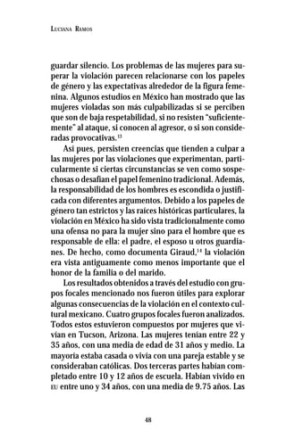 48
LUCIANA RAMOS
guardar silencio. Los problemas de las mujeres para su-
perar la violación parecen relacionarse con los papeles
de género y las expectativas alrededor de la figura feme-
nina. Algunos estudios en México han mostrado que las
mujeres violadas son más culpabilizadas si se perciben
que son de baja respetabilidad, si no resisten “suficiente-
mente” al ataque, si conocen al agresor, o si son conside-
radas provocativas.13
Así pues, persisten creencias que tienden a culpar a
las mujeres por las violaciones que experimentan, parti-
cularmente si ciertas circunstancias se ven como sospe-
chosas o desafían el papel femenino tradicional. Además,
la responsabilidad de los hombres es escondida o justifi-
cada con diferentes argumentos. Debido a los papeles de
género tan estrictos y las raíces históricas particulares, la
violación en México ha sido vista tradicionalmente como
una ofensa no para la mujer sino para el hombre que es
responsable de ella: el padre, el esposo u otros guardia-
nes. De hecho, como documenta Giraud,14
la violación
era vista antiguamente como menos importante que el
honor de la familia o del marido.
Los resultados obtenidos a través del estudio con gru-
pos focales mencionado nos fueron útiles para explorar
algunas consecuencias de la violación en el contexto cul-
tural mexicano. Cuatro grupos focales fueron analizados.
Todos estos estuvieron compuestos por mujeres que vi-
vían en Tucson, Arizona. Las mujeres tenían entre 22 y
35 años, con una media de edad de 31 años y medio. La
mayoría estaba casada o vivía con una pareja estable y se
consideraban católicas. Dos terceras partes habían com-
pletado entre 10 y 12 años de escuela. Habían vivido en
EU entre uno y 34 años, con una media de 9.75 años. Las
 