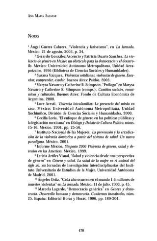 470
ANA MARÍA SALAZAR
NOTAS
1
Ángel Guerra Cabrera, “Violencia y fariseísmo”, en La Jornada.
México, 21 de agosto, 2003, p. 34.
2
Gerardo González Ascencio y Patricia Duarte Sánchez, La vio-
lencia de género en México un obstáculo para la democracia y el desarro-
llo. México: Universidad Autónoma Metropolitana, Unidad Azca-
potzalco, 1996 (Biblioteca de Ciencias Sociales y Humanidades).
3
Susana Vázquez, Violencias cotidianas, violencias de género. Escu-
char, comprender, ayudar. Buenos Aires: Paidós, 2003.
4
Marysa Navarro y Catherine R. Stimpson, “Prólogo” en Marysa
Navarro y Catherine R. Stimpson (comps.), Cambios sociales, econó-
micos y culturales. Buenos Aires: Fondo de Cultura Económica de
Argentina, 2000.
5
Lore Aresti, Violencia intrafamiliar. La presencia del miedo en
casa. México: Universidad Autónoma Metropolitana, Unidad
Xochimilco, División de Ciencias Sociales y Humanidades, 2000.
6
Cecilia Loria, “El enfoque de género en las políticas públicas y
la legislación mexicana” en Dialogo y Debate de Cultura Política, núms.
15-16. México, 2001, pp. 25-56.
7
Instituto Nacional de las Mujeres, La prevención y la erradica-
ción de la violencia doméstica a partir del sistema de salud. Un nuevo
paradigma. México, 2001.
8
Informe México, Simposio 2000 Violencia de género, salud y de-
rechos en las Americas. México, 1999.
9
Leticia Artiles Visual, “Salud y violencia desde una perspectiva
de género” en Género y salud. La salud de la mujer en el umbral del
siglo XXI. XIII Jornadas de Investigación Interdisciplinarias del Insti-
tuto Universitario de Estudios de la Mujer. Universidad Autónoma
de Madrid, 2001.
10
Ángeles Ortiz, “Cada año ocurren en el mundo 1.6 millones de
muertes violentas” en La Jornada. México, 11 de julio, 2003, p. 45.
11
Marcela Lagarde, “Democracia genérica” en Género y demo-
cracia. Desarrollo humano y democracia. Cuadernos inacabados, núm.
25. España: Editorial Horas y Horas, 1996, pp. 189-204.
 