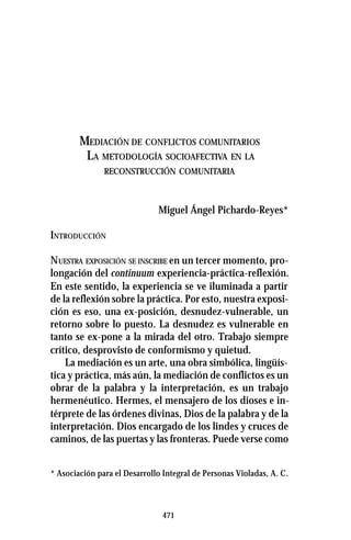 471
MEDIACIÓN DE CONFLICTOS COMUNITARIOS
LA METODOLOGÍA SOCIOAFECTIVA EN LA
RECONSTRUCCIÓN COMUNITARIA
Miguel Ángel Pichardo-Reyes*
INTRODUCCIÓN
NUESTRA EXPOSICIÓN SE INSCRIBE en un tercer momento, pro-
longación del continuum experiencia-práctica-reflexión.
En este sentido, la experiencia se ve iluminada a partir
de la reflexión sobre la práctica. Por esto, nuestra exposi-
ción es eso, una ex-posición, desnudez-vulnerable, un
retorno sobre lo puesto. La desnudez es vulnerable en
tanto se ex-pone a la mirada del otro. Trabajo siempre
crítico, desprovisto de conformismo y quietud.
La mediación es un arte, una obra simbólica, lingüís-
tica y práctica, más aún, la mediación de conflictos es un
obrar de la palabra y la interpretación, es un trabajo
hermenéutico. Hermes, el mensajero de los dioses e in-
térprete de las órdenes divinas, Dios de la palabra y de la
interpretación. Dios encargado de los lindes y cruces de
caminos, de las puertas y las fronteras. Puede verse como
* Asociación para el Desarrollo Integral de Personas Violadas, A. C.
 