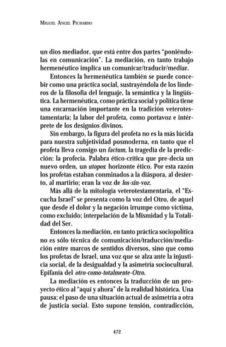 472
MIGUEL ANGEL PICHARDO
un dios mediador, que está entre dos partes “poniéndo-
las en comunicación”. La mediación, en tanto trabajo
hermenéutico implica un comunicar/traducir/mediar.
Entonces la hermenéutica también se puede conce-
bir como una práctica social, sustrayéndola de los linde-
ros de la filosofía del lenguaje, la semántica y la lingüís-
tica. La hermenéutica, como práctica social y política tiene
una encarnación importante en la tradición veterotes-
tamentaria; la labor del profeta, como portavoz e intér-
prete de los designios divinos.
Sin embargo, la figura del profeta no es la más lúcida
para nuestra subjetividad posmoderna, en tanto que el
profeta lleva consigo un factum, la tragedia de la predic-
ción: la profecía. Palabra ético-crítica que pre-decía un
nuevo orden, un utopos: horizonte ético. Por esta razón
los profetas estaban conminados a la diáspora, al desier-
to, al martirio; eran la voz de los-sin-voz.
Más allá de la mitología veterotestamentaria, el “Es-
cucha Israel” se presenta como la voz del Otro, de aquel
que desde el dolor y la negación irrumpe como víctima,
como excluido; interpelación de la Mismidad y la Totali-
dad del Ser.
Entonces la mediación, en tanto práctica sociopolítica
no es sólo técnica de comunicación/traducción/media-
ción entre marcos de sentidos diversos, sino que como
los profetas de Israel, una voz que se alza ante la injusti-
cia social, de la desigualdad y la asimetría sociocultural.
Epifanía del otro-como-totalmente-Otro.
La mediación es entonces la traducción de un pro-
yecto ético al “aquí y ahora” de la realidad histórica. Una
pausa; el paso de una situación actual de asimetría a otra
de justicia social. Esto supone tensión, contradicción,
 