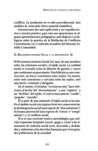 473
MEDIACIÓN DE CONFLICTOS COMUNITARIOS
conflicto. La mediación no es sólo procedimental, sino
también de contenido (ético-material-simbólico).
Intentaremos dar una explicación y un respaldo teó-
rico a nuestra práctica, para esto nos apoyaremos en al-
gunas aproximaciones pedagógicas, psicológicas y socio-
lógicas sobre la práctica de la Mediación de Conflictos
Comunitarios (MCC) enfocado al ámbito del binomio Fa-
milia-Comunidad.
EL RECONSTRUCCIONISMO SOCIAL Y LA METODOLOGÍA 3R
El Reconstruccionismo Social (RS) nace de una metáfora
sobre las relaciones sociales: el tejido social. La realidad
social es evocada como la hilación de puntos y cruces
que conforman un gran manto. Esta hilación es una cons-
trucción, un hacer conexiones entre nudos. Un manto,
entre más conexiones y cercanía entre los nudos, será
mas fuerte, resistente y abrigador.
En el manto, el término “reconstrucción” hace refe-
rencia al hecho del “descosimiento”, a una “ruptura”, a
un “deshilar” del tejido, el cual es nuevamente “cosido”,
“pegado”, “zurcido”.
El RS parte de una catástrofe; el tejido social se ha roto.
En el ámbito social esta ruptura tiene tres consecuencias:
la desintegración social (una especie de “descosimiento”),
el trauma psicosocial (una especie de “rotura” o “rompi-
miento”) y el conflicto social.
El RS es una corriente teórico-metodológica que arti-
cula respuestas integrales (zurcir, pegar y coser) a las si-
tuaciones de violencia social (roto, descosido y deshila-
do) y violaciones a los derechos humanos que viven gran-
des poblaciones de la sociedad.
 