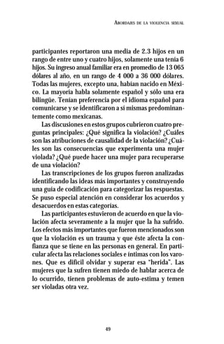 49
ABORDAJES DE LA VIOLENCIA SEXUAL
participantes reportaron una media de 2.3 hijos en un
rango de entre uno y cuatro hijos, solamente una tenía 6
hijos. Su ingreso anual familiar era en promedio de 13 065
dólares al año, en un rango de 4 000 a 36 000 dólares.
Todas las mujeres, excepto una, habían nacido en Méxi-
co. La mayoría habla solamente español y sólo una era
bilingüe. Tenían preferencia por el idioma español para
comunicarse y se identificaron a sí mismas predominan-
temente como mexicanas.
Las discusiones en estos grupos cubrieron cuatro pre-
guntas principales: ¿Qué significa la violación? ¿Cuáles
son las atribuciones de causalidad de la violación? ¿Cuá-
les son las consecuencias que experimenta una mujer
violada? ¿Qué puede hacer una mujer para recuperarse
de una violación?
Las transcripciones de los grupos fueron analizadas
identificando las ideas más importantes y construyendo
una guía de codificación para categorizar las respuestas.
Se puso especial atención en considerar los acuerdos y
desacuerdos en estas categorías.
Las participantes estuvieron de acuerdo en que la vio-
lación afecta severamente a la mujer que la ha sufrido.
Los efectos más importantes que fueron mencionados son
que la violación es un trauma y que éste afecta la con-
fianza que se tiene en las personas en general. En parti-
cular afecta las relaciones sociales e íntimas con los varo-
nes. Que es difícil olvidar y superar esa “herida”. Las
mujeres que la sufren tienen miedo de hablar acerca de
lo ocurrido, tienen problemas de auto-estima y temen
ser violadas otra vez.
 