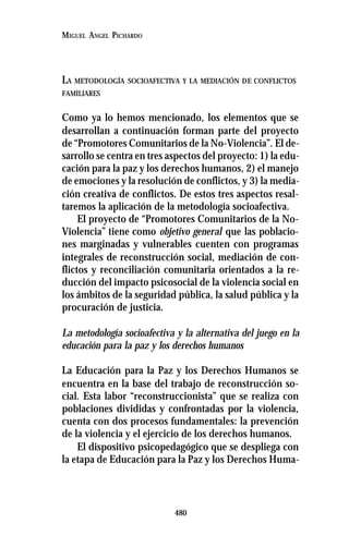 480
MIGUEL ANGEL PICHARDO
LA METODOLOGÍA SOCIOAFECTIVA Y LA MEDIACIÓN DE CONFLICTOS
FAMILIARES
Como ya lo hemos mencionado, los elementos que se
desarrollan a continuación forman parte del proyecto
de “Promotores Comunitarios de la No-Violencia”. El de-
sarrollo se centra en tres aspectos del proyecto: 1) la edu-
cación para la paz y los derechos humanos, 2) el manejo
de emociones y la resolución de conflictos, y 3) la media-
ción creativa de conflictos. De estos tres aspectos resal-
taremos la aplicación de la metodología socioafectiva.
El proyecto de “Promotores Comunitarios de la No-
Violencia” tiene como objetivo general que las poblacio-
nes marginadas y vulnerables cuenten con programas
integrales de reconstrucción social, mediación de con-
flictos y reconciliación comunitaria orientados a la re-
ducción del impacto psicosocial de la violencia social en
los ámbitos de la seguridad pública, la salud pública y la
procuración de justicia.
La metodología socioafectiva y la alternativa del juego en la
educación para la paz y los derechos humanos
La Educación para la Paz y los Derechos Humanos se
encuentra en la base del trabajo de reconstrucción so-
cial. Esta labor “reconstruccionista” que se realiza con
poblaciones divididas y confrontadas por la violencia,
cuenta con dos procesos fundamentales: la prevención
de la violencia y el ejercicio de los derechos humanos.
El dispositivo psicopedagógico que se despliega con
la etapa de Educación para la Paz y los Derechos Huma-
 