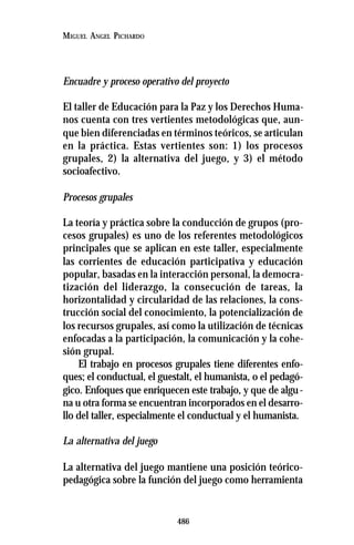 486
MIGUEL ANGEL PICHARDO
Encuadre y proceso operativo del proyecto
El taller de Educación para la Paz y los Derechos Huma-
nos cuenta con tres vertientes metodológicas que, aun-
que bien diferenciadas en términos teóricos, se articulan
en la práctica. Estas vertientes son: 1) los procesos
grupales, 2) la alternativa del juego, y 3) el método
socioafectivo.
Procesos grupales
La teoría y práctica sobre la conducción de grupos (pro-
cesos grupales) es uno de los referentes metodológicos
principales que se aplican en este taller, especialmente
las corrientes de educación participativa y educación
popular, basadas en la interacción personal, la democra-
tización del liderazgo, la consecución de tareas, la
horizontalidad y circularidad de las relaciones, la cons-
trucción social del conocimiento, la potencialización de
los recursos grupales, así como la utilización de técnicas
enfocadas a la participación, la comunicación y la cohe-
sión grupal.
El trabajo en procesos grupales tiene diferentes enfo-
ques; el conductual, el guestalt, el humanista, o el pedagó-
gico. Enfoques que enriquecen este trabajo, y que de algu-
na u otra forma se encuentran incorporados en el desarro-
llo del taller, especialmente el conductual y el humanista.
La alternativa del juego
La alternativa del juego mantiene una posición teórico-
pedagógica sobre la función del juego como herramienta
 