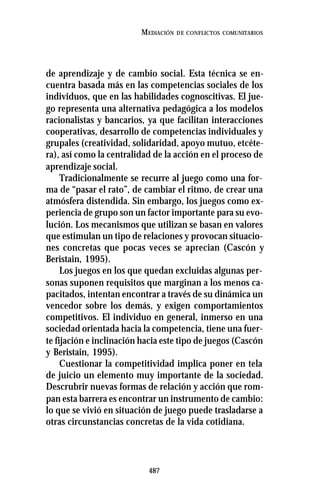 487
MEDIACIÓN DE CONFLICTOS COMUNITARIOS
de aprendizaje y de cambio social. Esta técnica se en-
cuentra basada más en las competencias sociales de los
individuos, que en las habilidades cognoscitivas. El jue-
go representa una alternativa pedagógica a los modelos
racionalistas y bancarios, ya que facilitan interacciones
cooperativas, desarrollo de competencias individuales y
grupales (creatividad, solidaridad, apoyo mutuo, etcéte-
ra), así como la centralidad de la acción en el proceso de
aprendizaje social.
Tradicionalmente se recurre al juego como una for-
ma de “pasar el rato”, de cambiar el ritmo, de crear una
atmósfera distendida. Sin embargo, los juegos como ex-
periencia de grupo son un factor importante para su evo-
lución. Los mecanismos que utilizan se basan en valores
que estimulan un tipo de relaciones y provocan situacio-
nes concretas que pocas veces se aprecian (Cascón y
Beristain, 1995).
Los juegos en los que quedan excluidas algunas per-
sonas suponen requisitos que marginan a los menos ca-
pacitados, intentan encontrar a través de su dinámica un
vencedor sobre los demás, y exigen comportamientos
competitivos. El individuo en general, inmerso en una
sociedad orientada hacia la competencia, tiene una fuer-
te fijación e inclinación hacia este tipo de juegos (Cascón
y Beristain, 1995).
Cuestionar la competitividad implica poner en tela
de juicio un elemento muy importante de la sociedad.
Descrubrir nuevas formas de relación y acción que rom-
pan esta barrera es encontrar un instrumento de cambio:
lo que se vivió en situación de juego puede trasladarse a
otras circunstancias concretas de la vida cotidiana.
 