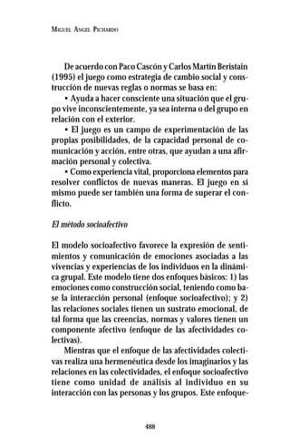 488
MIGUEL ANGEL PICHARDO
De acuerdo con Paco Cascón y Carlos Martín Beristain
(1995) el juego como estrategia de cambio social y cons-
trucción de nuevas reglas o normas se basa en:
• Ayuda a hacer consciente una situación que el gru-
po vive inconscientemente, ya sea interna o del grupo en
relación con el exterior.
• El juego es un campo de experimentación de las
propias posibilidades, de la capacidad personal de co-
municación y acción, entre otras, que ayudan a una afir-
mación personal y colectiva.
• Como experiencia vital, proporciona elementos para
resolver conflictos de nuevas maneras. El juego en sí
mismo puede ser también una forma de superar el con-
flicto.
El método socioafectivo
El modelo socioafectivo favorece la expresión de senti-
mientos y comunicación de emociones asociadas a las
vivencias y experiencias de los individuos en la dinámi-
ca grupal. Este modelo tiene dos enfoques básicos: 1) las
emociones como construcción social, teniendo como ba-
se la interacción personal (enfoque socioafectivo); y 2)
las relaciones sociales tienen un sustrato emocional, de
tal forma que las creencias, normas y valores tienen un
componente afectivo (enfoque de las afectividades co-
lectivas).
Mientras que el enfoque de las afectividades colecti-
vas realiza una hermenéutica desde los imaginarios y las
relaciones en las colectividades, el enfoque socioafectivo
tiene como unidad de análisis al individuo en su
interacción con las personas y los grupos. Este enfoque-
 