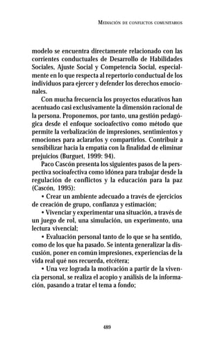 489
MEDIACIÓN DE CONFLICTOS COMUNITARIOS
modelo se encuentra directamente relacionado con las
corrientes conductuales de Desarrollo de Habilidades
Sociales, Ajuste Social y Competencia Social, especial-
mente en lo que respecta al repertorio conductual de los
individuos para ejercer y defender los derechos emocio-
nales.
Con mucha frecuencia los proyectos educativos han
acentuado casi exclusivamente la dimensión racional de
la persona. Proponemos, por tanto, una gestión pedagó-
gica desde el enfoque socioafectivo como método que
permite la verbalización de impresiones, sentimientos y
emociones para aclararlos y compartirlos. Contribuir a
sensibilizar hacia la empatía con la finalidad de eliminar
prejuicios (Burguet, 1999: 94).
Paco Cascón presenta los siguientes pasos de la pers-
pectiva socioafectiva como idónea para trabajar desde la
regulación de conflictos y la educación para la paz
(Cascón, 1995):
• Crear un ambiente adecuado a través de ejercicios
de creación de grupo, confianza y estimación;
• Vivenciar y experimentar una situación, a través de
un juego de rol, una simulación, un experimento, una
lectura vivencial;
• Evaluación personal tanto de lo que se ha sentido,
como de los que ha pasado. Se intenta generalizar la dis-
cusión, poner en común impresiones, experiencias de la
vida real qué nos recuerda, etcétera;
• Una vez lograda la motivación a partir de la viven-
cia personal, se realiza el acopio y análisis de la informa-
ción, pasando a tratar el tema a fondo;
 