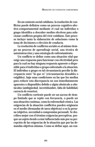 491
MEDIACIÓN DE CONFLICTOS COMUNITARIOS
En un contexto social cotidiano, la resolución de con-
flictos puede definirse como un proceso cognitivo-afec-
tivo-comportamental mediante el cual un individuo o
grupo identifica o descubre medios efectivos para solu-
cionar conflictos propios del vivir cotidiano. Este proce-
so incluye tanto la elaboración de soluciones como la
toma de decisiones o elección de conducta.
La resolución de conflictos sociales es al mismo tiem-
po un proceso de aprendizaje social, una técnica de
autoinstrucción y una estrategia de enfrentamiento.
Un conflicto se define como una situación vital que
exige una respuesta para funcionar con efectividad pero
para la cual no hay ninguna respuesta aparente o dispo-
nible para el individuo o grupo enfrentado a la situación.
El individuo o grupo en tal circunstancia percibe la dis-
crepancia entre “lo que es” (circunstancias deseables o
exigibles), bajo unas condiciones en las que los medios
para reducir esta discrepancia no son inmediatamente
aparentes o disponibles debido a algún obstáculo u obs-
táculos (ambigüedad, incertidumbre, falta de habilidad,
carencia de resortes).
Un conflicto corriente puede ser un suceso de tiem-
po limitado que se repite con frecuencia, o puede ser
una situación continua, como la enfermedad crónica. Las
exigencias de la situación conflictiva pueden originarse
en el medio (demandas de tarea objetivas) o en la perso-
na (objetivo, necesidad o compromiso personal). Se des-
criben mejor con el término exigencias perceptivas, por-
que un sujeto tiende a estar influenciado más por su per-
cepción de las exigencias de la situación que por las de-
mandas objetivas mismas. Como se define aquí, un con-
 