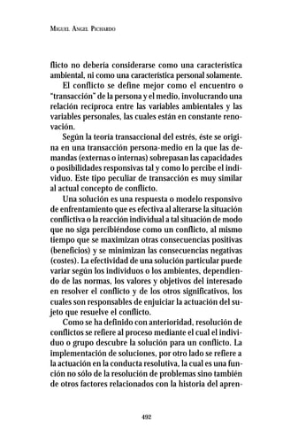492
MIGUEL ANGEL PICHARDO
flicto no debería considerarse como una característica
ambiental, ni como una característica personal solamente.
El conflicto se define mejor como el encuentro o
“transacción” de la persona y el medio, involucrando una
relación recíproca entre las variables ambientales y las
variables personales, las cuales están en constante reno-
vación.
Según la teoría transaccional del estrés, éste se origi-
na en una transacción persona-medio en la que las de-
mandas (externas o internas) sobrepasan las capacidades
o posibilidades responsivas tal y como lo percibe el indi-
viduo. Este tipo peculiar de transacción es muy similar
al actual concepto de conflicto.
Una solución es una respuesta o modelo responsivo
de enfrentamiento que es efectiva al alterarse la situación
conflictiva o la reacción individual a tal situación de modo
que no siga percibiéndose como un conflicto, al mismo
tiempo que se maximizan otras consecuencias positivas
(beneficios) y se minimizan las consecuencias negativas
(costes). La efectividad de una solución particular puede
variar según los individuos o los ambientes, dependien-
do de las normas, los valores y objetivos del interesado
en resolver el conflicto y de los otros significativos, los
cuales son responsables de enjuiciar la actuación del su-
jeto que resuelve el conflicto.
Como se ha definido con anterioridad, resolución de
conflictos se refiere al proceso mediante el cual el indivi-
duo o grupo descubre la solución para un conflicto. La
implementación de soluciones, por otro lado se refiere a
la actuación en la conducta resolutiva, la cual es una fun-
ción no sólo de la resolución de problemas sino también
de otros factores relacionados con la historia del apren-
 