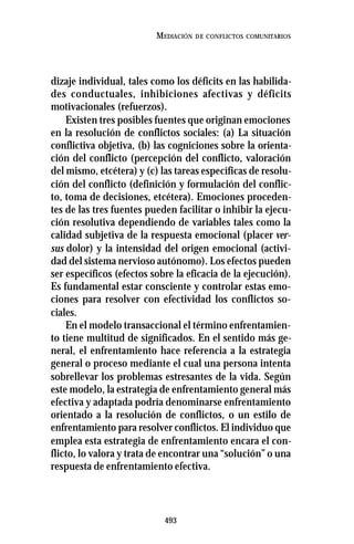493
MEDIACIÓN DE CONFLICTOS COMUNITARIOS
dizaje individual, tales como los déficits en las habilida-
des conductuales, inhibiciones afectivas y déficits
motivacionales (refuerzos).
Existen tres posibles fuentes que originan emociones
en la resolución de conflictos sociales: (a) La situación
conflictiva objetiva, (b) las cogniciones sobre la orienta-
ción del conflicto (percepción del conflicto, valoración
del mismo, etcétera) y (c) las tareas específicas de resolu-
ción del conflicto (definición y formulación del conflic-
to, toma de decisiones, etcétera). Emociones proceden-
tes de las tres fuentes pueden facilitar o inhibir la ejecu-
ción resolutiva dependiendo de variables tales como la
calidad subjetiva de la respuesta emocional (placer ver-
sus dolor) y la intensidad del origen emocional (activi-
dad del sistema nervioso autónomo). Los efectos pueden
ser específicos (efectos sobre la eficacia de la ejecución).
Es fundamental estar consciente y controlar estas emo-
ciones para resolver con efectividad los conflictos so-
ciales.
En el modelo transaccional el término enfrentamien-
to tiene multitud de significados. En el sentido más ge-
neral, el enfrentamiento hace referencia a la estrategia
general o proceso mediante el cual una persona intenta
sobrellevar los problemas estresantes de la vida. Según
este modelo, la estrategia de enfrentamiento general más
efectiva y adaptada podría denominarse enfrentamiento
orientado a la resolución de conflictos, o un estilo de
enfrentamiento para resolver conflictos. El individuo que
emplea esta estrategia de enfrentamiento encara el con-
flicto, lo valora y trata de encontrar una “solución” o una
respuesta de enfrentamiento efectiva.
 