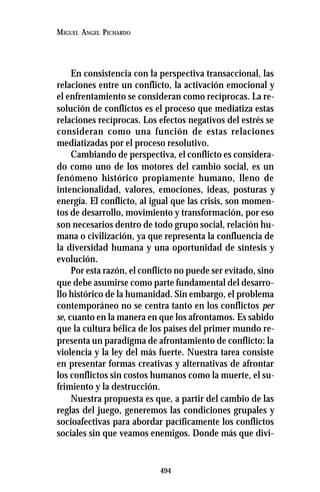 494
MIGUEL ANGEL PICHARDO
En consistencia con la perspectiva transaccional, las
relaciones entre un conflicto, la activación emocional y
el enfrentamiento se consideran como recíprocas. La re-
solución de conflictos es el proceso que mediatiza estas
relaciones recíprocas. Los efectos negativos del estrés se
consideran como una función de estas relaciones
mediatizadas por el proceso resolutivo.
Cambiando de perspectiva, el conflicto es considera-
do como uno de los motores del cambio social, es un
fenómeno histórico propiamente humano, lleno de
intencionalidad, valores, emociones, ideas, posturas y
energía. El conflicto, al igual que las crisis, son momen-
tos de desarrollo, movimiento y transformación, por eso
son necesarios dentro de todo grupo social, relación hu-
mana o civilización, ya que representa la confluencia de
la diversidad humana y una oportunidad de síntesis y
evolución.
Por esta razón, el conflicto no puede ser evitado, sino
que debe asumirse como parte fundamental del desarro-
llo histórico de la humanidad. Sin embargo, el problema
contemporáneo no se centra tanto en los conflictos per
se, cuanto en la manera en que los afrontamos. Es sabido
que la cultura bélica de los países del primer mundo re-
presenta un paradigma de afrontamiento de conflicto: la
violencia y la ley del más fuerte. Nuestra tarea consiste
en presentar formas creativas y alternativas de afrontar
los conflictos sin costos humanos como la muerte, el su-
frimiento y la destrucción.
Nuestra propuesta es que, a partir del cambio de las
reglas del juego, generemos las condiciones grupales y
socioafectivas para abordar pacíficamente los conflictos
sociales sin que veamos enemigos. Donde más que divi-
 