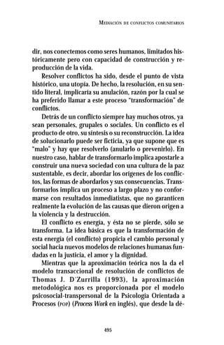 495
MEDIACIÓN DE CONFLICTOS COMUNITARIOS
dir, nos conectemos como seres humanos, limitados his-
tóricamente pero con capacidad de construcción y re-
producción de la vida.
Resolver conflictos ha sido, desde el punto de vista
histórico, una utopía. De hecho, la resolución, en su sen-
tido literal, implicaría su anulación, razón por la cual se
ha preferido llamar a este proceso “transformación” de
conflictos.
Detrás de un conflicto siempre hay muchos otros, ya
sean personales, grupales o sociales. Un conflicto es el
producto de otro, su síntesis o su reconstrucción. La idea
de solucionarlo puede ser ficticia, ya que supone que es
“malo” y hay que resolverlo (anularlo o prevenirlo). En
nuestro caso, hablar de transformarlo implica apostarle a
construir una nueva sociedad con una cultura de la paz
sustentable, es decir, abordar los orígenes de los conflic-
tos, las formas de abordarlos y sus consecuencias. Trans-
formarlos implica un proceso a largo plazo y no confor-
marse con resultados inmediatistas, que no garanticen
realmente la evolución de las causas que dieron origen a
la violencia y la destrucción.
El conflicto es energía, y ésta no se pierde, sólo se
transforma. La idea básica es que la transformación de
esta energía (el conflicto) propicia el cambio personal y
social hacia nuevos modelos de relaciones humanas fun-
dadas en la justicia, el amor y la dignidad.
Mientras que la aproximación teórica nos la da el
modelo transaccional de resolución de conflictos de
Thomas J. D´Zurrilla (1993), la aproximación
metodológica nos es proporcionada por el modelo
psicosocial-transpersonal de la Psicología Orientada a
Procesos (POP) (Process Work en inglés), que desde la dé-
 