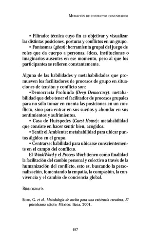 497
MEDIACIÓN DE CONFLICTOS COMUNITARIOS
• Filtrado: técnica cuyo fin es objetivar y visualizar
las distintas posiciones, posturas y conflictos en un grupo.
• Fantasmas (ghost): herramienta grupal del juego de
roles que da cuerpo a personas, ideas, instituciones o
imaginarios ausentes en ese momento, pero al que los
participantes se refieren constantemente.
Alguna de las habilidades y metahabilidades que pro-
mueven los facilitadores de procesos de grupo en situa-
ciones de tensión y conflicto son:
•Democracia Profunda (Deep Democracy): metaha-
bilidad que debe tener el facilitador de procesos grupales
para no sólo tomar en cuenta las posiciones en un con-
flicto, sino para entrar en sus sueños y ahondar en sus
sentimientos y sufrimientos.
• Casa de Huéspedes (Guest House): metahabilidad
que consiste en hacer sentir bien, acogidos.
• Sentir el Ambiente: metahabilidad para ubicar pun-
tos álgidos en el grupo.
• Centrarse: habilidad para ubicarse conscientemen-
te en el campo del conflicto.
El WorldWord y el Process Work tienen como finalidad
la facilitación del cambio personal y colectivo a través de la
humanización del conflicto, esto es, buscando la perso-
nalización, fomentando la empatía, la compasión, la con-
vivencia y el cambio de conciencia global.
BIBLIOGRAFÍA
BORIA, G. et al., Metodología de acción para una existencia creadora. El
psicodrama clásico. México: Itaca, 2001.
 