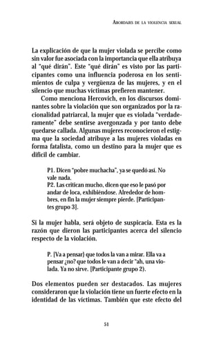 51
ABORDAJES DE LA VIOLENCIA SEXUAL
La explicación de que la mujer violada se percibe como
sin valor fue asociada con la importancia que ella atribuya
al “qué dirán”. Este “qué dirán” es visto por las parti-
cipantes como una influencia poderosa en los senti-
mientos de culpa y vergüenza de las mujeres, y en el
silencio que muchas víctimas prefieren mantener.
Como menciona Hercovich, en los discursos domi-
nantes sobre la violación que son organizados por la ra-
cionalidad patriarcal, la mujer que es violada “verdade-
ramente” debe sentirse avergonzada y por tanto debe
quedarse callada. Algunas mujeres reconocieron el estig-
ma que la sociedad atribuye a las mujeres violadas en
forma fatalista, como un destino para la mujer que es
difícil de cambiar.
P1. Dicen “pobre muchacha”, ya se quedó así. No
vale nada.
P2. Las critican mucho, dicen que eso le pasó por
andar de loca, exhibiéndose. Alrededor de hom-
bres, en fin la mujer siempre pierde. [Participan-
tes grupo 3].
Si la mujer habla, será objeto de suspicacia. Esta es la
razón que dieron las participantes acerca del silencio
respecto de la violación.
P. [Va a pensar} que todos la van a mirar. Ella va a
pensar ¿no? que todos le van a decir “ah, una vio-
lada. Ya no sirve. [Participante grupo 2).
Dos elementos pueden ser destacados. Las mujeres
consideraron que la violación tiene un fuerte efecto en la
identidad de las víctimas. También que este efecto del
 