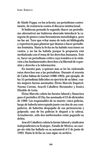 500
ISABEL BARRANCO
de Alaíde Foppa, en los ochenta; un periodismo contes-
tatario, de resistencia contra el discurso institucional.
Si hubieran pensado lo segundo (hacer un periodis-
mo alternativo) me hubieran ahorrado introducir la ca-
tegoría de género como herramienta metodológica, pero
no fue así. Tuve que echar mano de toda mi bibliografía
y experiencia para plantear que íbamos a hacer periodis-
mo feminista. Hasta la fecha no ha habido reacciones en
contra, y no las ha habido porque la propuesta está
mediatizada con el tema de los derechos humanos. Esto
es, hacer un periodismo crítico cuya temática es la viola-
ción a los fundamentales derechos a la libertad de expre-
sión y derecho a la información.
En nuestro país, a quienes más se les ha violentado
estos derechos son a las periodistas. Durante el sexenio
de Carlos Salinas de Gortari (1988-1994), por ejemplo, de
los 55 periodistas fallecidos en ejercicio de su labor, cua-
tro mujeres fueron asesinadas: Elvira Marcelo Esquivel,
Norma Corona, Araceli Caballero Hernández y Jessica
Elizalde de León.
Elvira Marcelo cubría las fuentes laboral y financiera
para el periódico El Día, fue asesinada el 23 de diciembre
de 1989. Los responsables de su muerte: cinco policías,
luego de haberla interceptado junto con dos de sus com-
pañeros, de haberlos despojado de sus pertenencias y
golpeado, uno de los policías le disparó a la cabeza.
Actualmente, sólo dos uniformados están pagando su
delito.
Araceli Caballero cubría la fuente laboral y sindicatos
independientes en Ecatepec, Estado de México, su cuer-
po sin vida fue hallado en su automóvil el 2 de junio de
1993. Hasta la fecha su caso sigue en archivo.
 