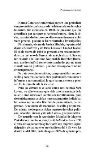 501
PERIODISMO DE MUJERES
Norma Corona se caracterizó por ser una periodista
comprometida con la causa de la defensa de los derechos
humanos, fue asesinada en 1990. Se presume que fue
acribillada por caciques o narcotraficantes. Hasta la fe-
cha, las autoridades correspondientes mantienen su archi-
vo en proceso, pues no se ha encontrado a los culpables.
Finalmente, el caso de Jessica Elizalde, reportera del
diario El Fronterizo y de Radio Centro en Ciudad Juárez.
El 15 de marzo de 1993 se presentó a su casa un indivi-
duo con un ramo de flores y, sin más, le disparó. Su caso
fue enviado a la Comisión Nacional de Derechos Huma-
nos, que lo clasificó como caso concluido, por no tener
vínculo con su profesión, pues fue catalogado como un
crimen pasional.
Se trata de mujeres críticas, comprometidas, respon-
sables y coherentes con su ética profesional: comunicar e
informar a su comunidad lo que hacen, sienten y pien-
san los integrantes de la sociedad.
Pero las obreras de la tecla, como nos bautizó Sara
Lovera, no sólo tenemos que vivir bajo la amenaza de la
muerte, sino además en la cotidiana incertidumbre, pues
sistemáticamente se violan nuestras garantías individua-
les, como son nuestra libertad de pensamiento, de ex-
presión, de reunión, de asociación, de culto y de prensa.
Del mismo modo que se violan nuestros derechos políti-
cos, laborales, cívicos y de salud sexual y reproductiva.
De acuerdo con la Asociación Mundial de Mujeres
Periodistas y Escritoras,AMPE, Capítulo México, hasta 1998
el 50% de los periodistas y locutores son mujeres: la par-
ticipación de las mujeres en el radio es del 41% y en los
diarios es del 30%, en tanto que el 30% de quienes pro-
 