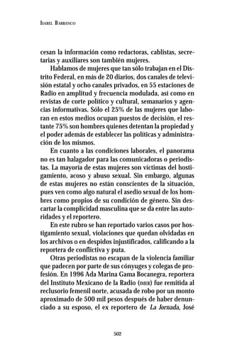 502
ISABEL BARRANCO
cesan la información como redactoras, cablistas, secre-
tarias y auxiliares son también mujeres.
Hablamos de mujeres que tan sólo trabajan en el Dis-
trito Federal, en más de 20 diarios, dos canales de televi-
sión estatal y ocho canales privados, en 55 estaciones de
Radio en amplitud y frecuencia modulada, así como en
revistas de corte político y cultural, semanarios y agen-
cias informativas. Sólo el 25% de las mujeres que labo-
ran en estos medios ocupan puestos de decisión, el res-
tante 75% son hombres quienes detentan la propiedad y
el poder además de establecer las políticas y administra-
ción de los mismos.
En cuanto a las condiciones laborales, el panorama
no es tan halagador para las comunicadoras o periodis-
tas. La mayoría de estas mujeres son víctimas del hosti-
gamiento, acoso y abuso sexual. Sin embargo, algunas
de estas mujeres no están conscientes de la situación,
pues ven como algo natural el asedio sexual de los hom-
bres como propios de su condición de género. Sin des-
cartar la complicidad masculina que se da entre las auto-
ridades y el reportero.
En este rubro se han reportado varios casos por hos-
tigamiento sexual, violaciones que quedan olvidadas en
los archivos o en despidos injustificados, calificando a la
reportera de conflictiva y puta.
Otras periodistas no escapan de la violencia familiar
que padecen por parte de sus cónyuges y colegas de pro-
fesión. En 1996 Ada Marina Gama Bocanegra, reportera
del Instituto Mexicano de la Radio (IMER) fue remitida al
reclusorio femenil norte, acusada de robo por un monto
aproximado de 500 mil pesos después de haber denun-
ciado a su esposo, el ex reportero de La Jornada, José
 