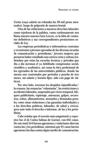 503
PERIODISMO DE MUJERES
Ureña (cuyo salario no rebasaba los 20 mil pesos men-
suales), luego de golpearla de manera brutal.
Otra de las violaciones a nuestros derechos laborales
como tejedoras de la palabra, como cariñosamente nos
llama nuestra maestra Sara Lovera, es la falta de contra-
tos definitivos y sus correspondientes prestaciones so-
ciales de Ley.
Las empresas periodísticas o informativas contratan
y recontratan a jóvenes egresadas de las diversas escuelas
de comunicación y periodismo,1
jóvenes mujeres que
pensaron haber estudiado una carrera corta y exitosa (en-
tiéndase por éstas las escuelas técnicas y privadas que
día a día merman el ya debilitado compromiso social,
científico y académico, así como la ética profesional de
los egresados de las universidades públicas, donde las
menos son contratadas por periodos a prueba de tres
meses, sin salario y horario fijos, sólo con pago de viá-
ticos).
Por otro lado, tenemos los despidos injustificados,2
la censura, las renuncias “voluntarias”, las restricciones y
accidentes laborales, suspensión por cierre temporal, blo-
queo publicitario, espionaje, amenazas, golpes, secues-
tros, robos, allanamientos, atentados y demandas pena-
les, entre otras violaciones a las garantías individuales y
a los derechos políticos, laborales, de salud y cívicos,
pero ante todo el derecho a informar, de las y los perio-
distas.
Cabe señalar que el sexenio más sanguinario y repre-
sivo fue el de Carlos Salinas de Gortari, con 645 casos.
De este total 554 fueron agresiones y violaciones directas
contra las y los periodistas, mientras que 91 casos fueron
agresiones hechas contra algún medio de comunicación.
 