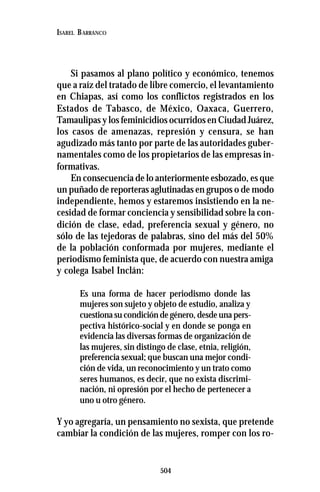 504
ISABEL BARRANCO
Si pasamos al plano político y económico, tenemos
que a raíz del tratado de libre comercio, el levantamiento
en Chiapas, así como los conflictos registrados en los
Estados de Tabasco, de México, Oaxaca, Guerrero,
Tamaulipas y los feminicidios ocurridos en Ciudad Juárez,
los casos de amenazas, represión y censura, se han
agudizado más tanto por parte de las autoridades guber-
namentales como de los propietarios de las empresas in-
formativas.
En consecuencia de lo anteriormente esbozado, es que
un puñado de reporteras aglutinadas en grupos o de modo
independiente, hemos y estaremos insistiendo en la ne-
cesidad de formar conciencia y sensibilidad sobre la con-
dición de clase, edad, preferencia sexual y género, no
sólo de las tejedoras de palabras, sino del más del 50%
de la población conformada por mujeres, mediante el
periodismo feminista que, de acuerdo con nuestra amiga
y colega Isabel Inclán:
Es una forma de hacer periodismo donde las
mujeres son sujeto y objeto de estudio, analiza y
cuestiona su condición de género, desde una pers-
pectiva histórico-social y en donde se ponga en
evidencia las diversas formas de organización de
las mujeres, sin distingo de clase, etnia, religión,
preferencia sexual; que buscan una mejor condi-
ción de vida, un reconocimiento y un trato como
seres humanos, es decir, que no exista discrimi-
nación, ni opresión por el hecho de pertenecer a
uno u otro género.
Y yo agregaría, un pensamiento no sexista, que pretende
cambiar la condición de las mujeres, romper con los ro-
 