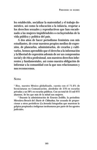 505
PERIODISMO DE MUJERES
les establecido, socializar la maternidad y el trabajo do-
méstico, así como la educación a la infancia, respetar a
los derechos sexuales y reproductivos que han encade-
nado a las mujeres impidiéndoles o excluyéndolas de la
vida pública y política del país.
A dos años de hacer periodismo feminista con mis
estudiantes, de crear nuestros propios medios de expre-
sión, de planearlos, administrarlos, de crearlos y culti-
varlos, hemos aprendido que el derecho a la información
y la libertad de expresión además de ser un compromiso
social y de ética profesional, son nuestros derechos inhe-
rentes y fundamentales, así como nuestra obligación de
informar a la comunidad con la que nos relacionamos y
nos reconocemos.
NOTAS
1
Hoy, nuestro México globalizado, cuenta con el 71.6% de
licenciaturas en Comunicación, alrededor de 370 en escuelas
privadas y un 28% en escuelas públicas. Con un total de 25 mil 972
alumnos, de los que más de la mitad son mujeres.
2
Durante la administración de Ernesto Zedillo, la periodista
Miroslava Breach del Diario de Chihuahua, fue acusada de propor-
cionar a otros periódicos (La Jornada) fotografías que muestran la
golpiza propinada a indígenas tarahumaras por parte de los agentes
judiciales.
 