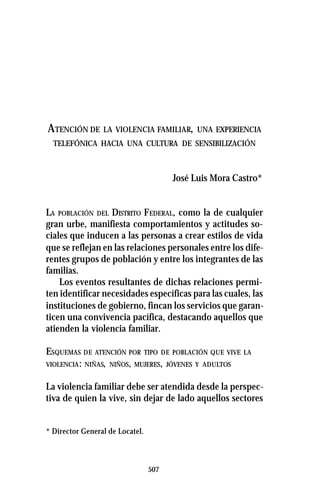 507
ATENCIÓN DE LA VIOLENCIA FAMILIAR, UNA EXPERIENCIA
TELEFÓNICA HACIA UNA CULTURA DE SENSIBILIZACIÓN
José Luis Mora Castro*
LA POBLACIÓN DEL DISTRITO FEDERAL, como la de cualquier
gran urbe, manifiesta comportamientos y actitudes so-
ciales que inducen a las personas a crear estilos de vida
que se reflejan en las relaciones personales entre los dife-
rentes grupos de población y entre los integrantes de las
familias.
Los eventos resultantes de dichas relaciones permi-
ten identificar necesidades específicas para las cuales, las
instituciones de gobierno, fincan los servicios que garan-
ticen una convivencia pacífica, destacando aquellos que
atienden la violencia familiar.
ESQUEMAS DE ATENCIÓN POR TIPO DE POBLACIÓN QUE VIVE LA
VIOLENCIA: NIÑAS, NIÑOS, MUJERES, JÓVENES Y ADULTOS
La violencia familiar debe ser atendida desde la perspec-
tiva de quien la vive, sin dejar de lado aquellos sectores
* Director General de Locatel.
 