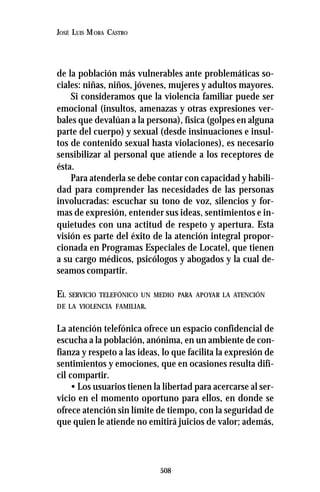 508
JOSÉ LUIS MORA CASTRO
de la población más vulnerables ante problemáticas so-
ciales: niñas, niños, jóvenes, mujeres y adultos mayores.
Si consideramos que la violencia familiar puede ser
emocional (insultos, amenazas y otras expresiones ver-
bales que devalúan a la persona), física (golpes en alguna
parte del cuerpo) y sexual (desde insinuaciones e insul-
tos de contenido sexual hasta violaciones), es necesario
sensibilizar al personal que atiende a los receptores de
ésta.
Para atenderla se debe contar con capacidad y habili-
dad para comprender las necesidades de las personas
involucradas: escuchar su tono de voz, silencios y for-
mas de expresión, entender sus ideas, sentimientos e in-
quietudes con una actitud de respeto y apertura. Esta
visión es parte del éxito de la atención integral propor-
cionada en Programas Especiales de Locatel, que tienen
a su cargo médicos, psicólogos y abogados y la cual de-
seamos compartir.
EL SERVICIO TELEFÓNICO UN MEDIO PARA APOYAR LA ATENCIÓN
DE LA VIOLENCIA FAMILIAR.
La atención telefónica ofrece un espacio confidencial de
escucha a la población, anónima, en un ambiente de con-
fianza y respeto a las ideas, lo que facilita la expresión de
sentimientos y emociones, que en ocasiones resulta difí-
cil compartir.
• Los usuarios tienen la libertad para acercarse al ser-
vicio en el momento oportuno para ellos, en donde se
ofrece atención sin límite de tiempo, con la seguridad de
que quien le atiende no emitirá juicios de valor; además,
 