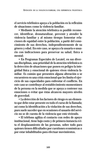 509
ATENCIÓN DE LA VIOLENCIA FAMILIAR, UNA EXPERIENCIA TELEFÓNICA
el servicio telefónico apoya a la población en la reflexión
de situaciones como la violencia familiar.
• Mediante la atención telefónica es posible recono-
cer, identificar, desnaturalizar, prevenir y atender la
violencia familiar y al mismo tiempo fomentar rela-
ciones de equidad entre la población, a partir del cono-
cimiento de sus derechos, independientemente de su
género y edad. En este caso, se apoya a la usuaria o usua-
rio con indicaciones para preservar su salud, física o
mental;
• En Programas Especiales de Locatel, en sus diver-
sas disciplinas, una prioridad de la atención telefónica es
la detección de situaciones que ponen en peligro la inte-
gridad física y emocional de quienes viven violencia fa-
miliar. Es común que presenten alguna alteración o se
encuentren en una crisis emocional que les limita el ejer-
cicio de sus capacidades para enfrentar el conflicto. En
este caso se contribuye al restablecimiento momentáneo
de la persona en la medida que se apoya a contener sus
emociones o evitar que éstas alcancen mayores niveles
de gravedad.
• La detección de los factores de riesgo es un elemen-
to que debe estar presente en todo el curso de la llamada;
así como la identificación a la violación de sus derechos,
pues suele suceder que en ocasiones el usuario del servi-
cio no se de cuenta de la violencia que está viviendo.
• El teléfono agiliza el contacto con redes de apoyo
institucional, tiene bajo costo y de primera instancia evi-
ta el desplazamiento de las personas, sobre todo para
quienes tienen dificultades por cuestiones económicas o
por estar inhabilitados para efectuar movimientos.
 